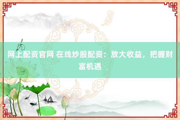 网上配资官网 在线炒股配资：放大收益，把握财富机遇