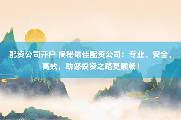 配资公司开户 揭秘最佳配资公司：专业、安全、高效，助您投资之路更顺畅！