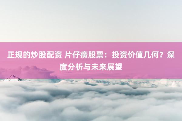 正规的炒股配资 片仔癀股票：投资价值几何？深度分析与未来展望
