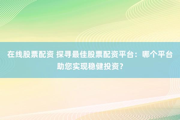 在线股票配资 探寻最佳股票配资平台：哪个平台助您实现稳健投资？