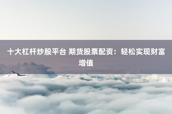 十大杠杆炒股平台 期货股票配资：轻松实现财富增值