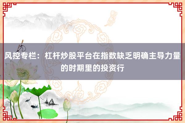 风控专栏：杠杆炒股平台在指数缺乏明确主导力量的时期里的投资行