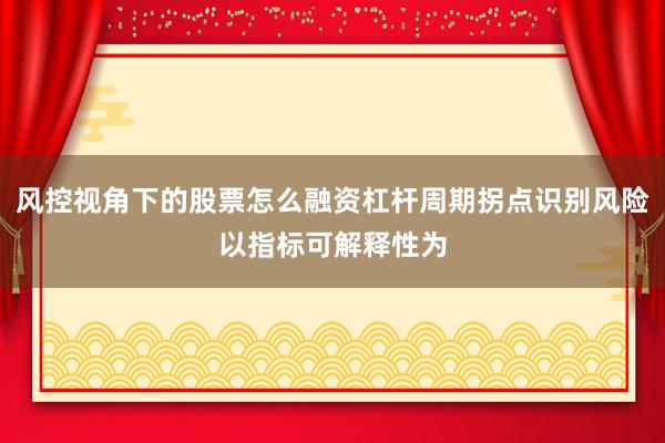 风控视角下的股票怎么融资杠杆周期拐点识别风险以指标可解释性为