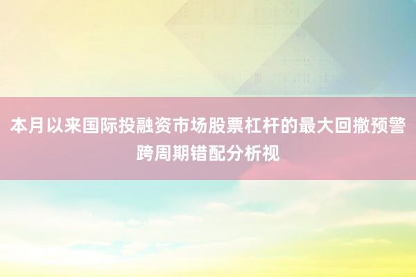 本月以来国际投融资市场股票杠杆的最大回撤预警跨周期错配分析视