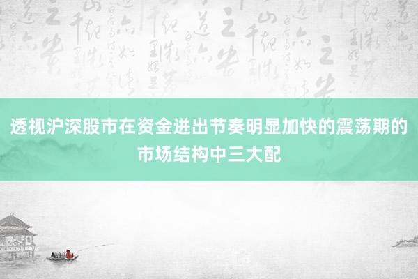 透视沪深股市在资金进出节奏明显加快的震荡期的市场结构中三大配