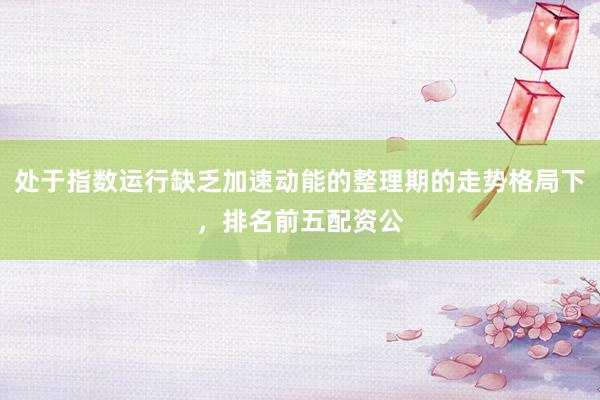 处于指数运行缺乏加速动能的整理期的走势格局下，排名前五配资公