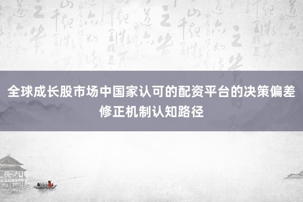全球成长股市场中国家认可的配资平台的决策偏差修正机制认知路径