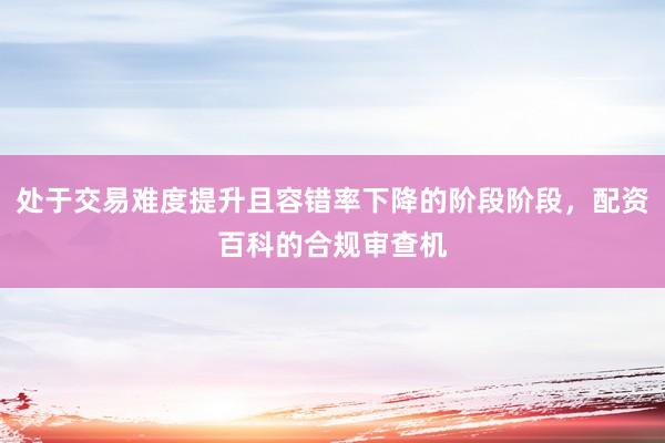 处于交易难度提升且容错率下降的阶段阶段，配资百科的合规审查机
