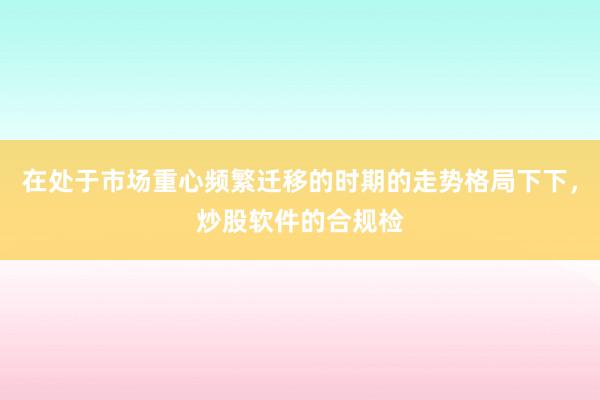 在处于市场重心频繁迁移的时期的走势格局下下，炒股软件的合规检