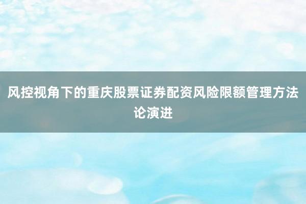 风控视角下的重庆股票证券配资风险限额管理方法论演进