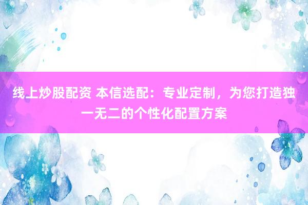 线上炒股配资 本信选配：专业定制，为您打造独一无二的个性化配置方案
