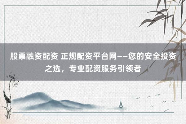 股票融资配资 正规配资平台网——您的安全投资之选，专业配资服务引领者