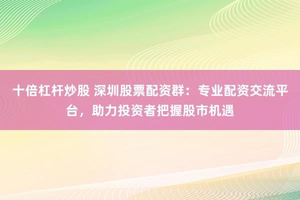 十倍杠杆炒股 深圳股票配资群：专业配资交流平台，助力投资者把握股市机遇