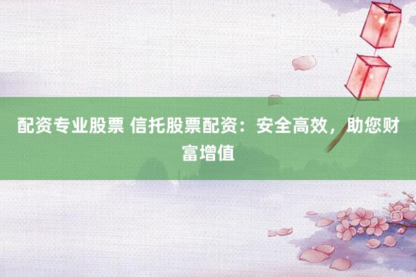 配资专业股票 信托股票配资：安全高效，助您财富增值
