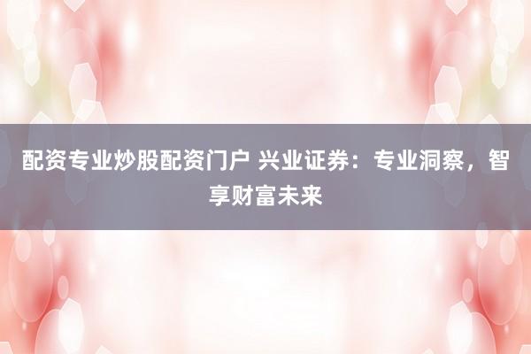 配资专业炒股配资门户 兴业证券：专业洞察，智享财富未来