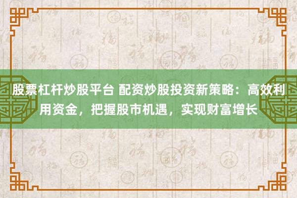 股票杠杆炒股平台 配资炒股投资新策略：高效利用资金，把握股市机遇，实现财富增长