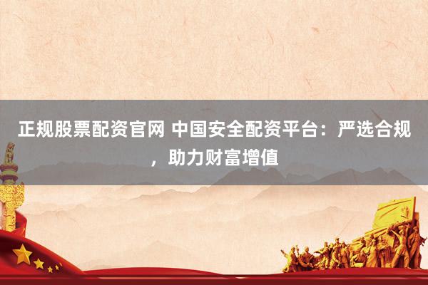正规股票配资官网 中国安全配资平台：严选合规，助力财富增值