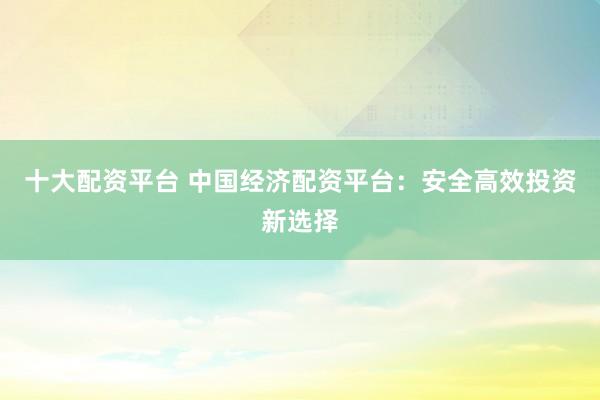 十大配资平台 中国经济配资平台：安全高效投资新选择