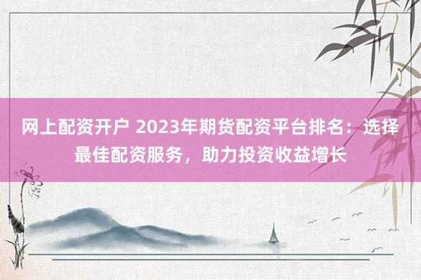 网上配资开户 2023年期货配资平台排名：选择最佳配资服务，助力投资收益增长