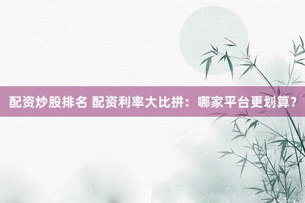 配资炒股排名 配资利率大比拼：哪家平台更划算？