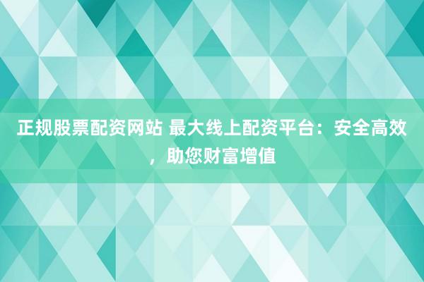 正规股票配资网站 最大线上配资平台：安全高效，助您财富增值