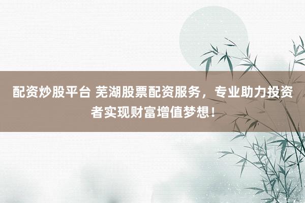 配资炒股平台 芜湖股票配资服务，专业助力投资者实现财富增值梦想！