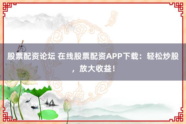 股票配资论坛 在线股票配资APP下载：轻松炒股，放大收益！