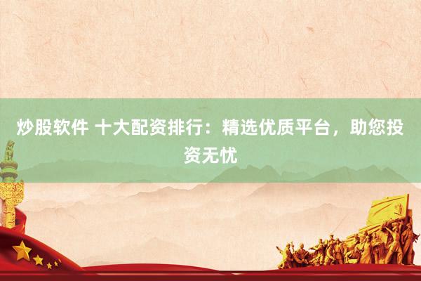 炒股软件 十大配资排行：精选优质平台，助您投资无忧